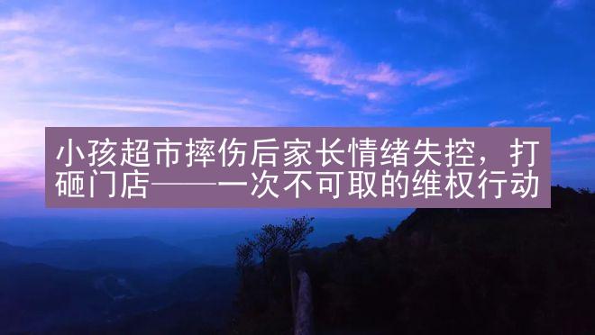 小孩超市摔伤后家长情绪失控，打砸门店——一次不可取的维权行动