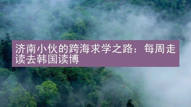 济南小伙的跨海求学之路：每周走读去韩国读博