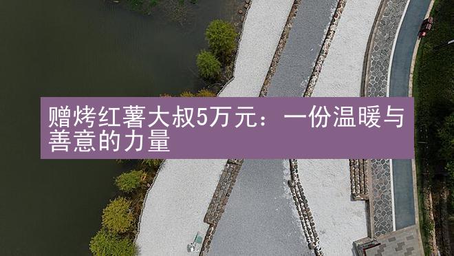 赠烤红薯大叔5万元：一份温暖与善意的力量