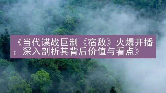 《当代谍战巨制《宿敌》火爆开播：深入剖析其背后价值与看点》