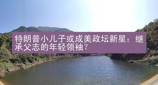 特朗普小儿子或成美政坛新星：继承父志的年轻领袖？