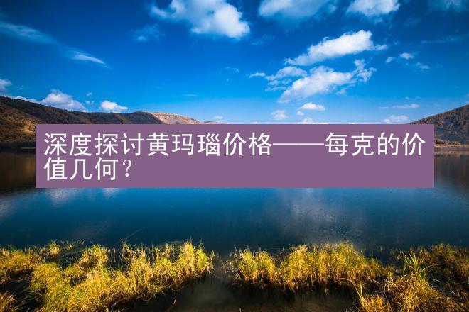 深度探讨黄玛瑙价格——每克的价值几何？