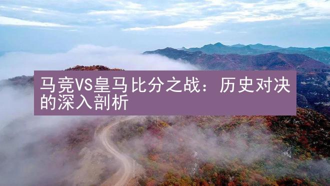 马竞VS皇马比分之战：历史对决的深入剖析