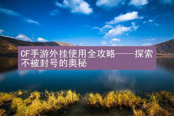 CF手游外挂使用全攻略——探索不被封号的奥秘