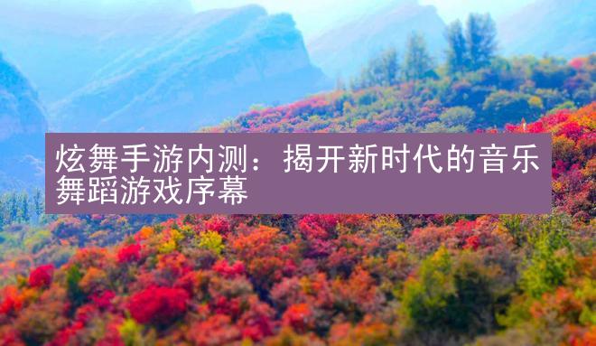 炫舞手游内测：揭开新时代的音乐舞蹈游戏序幕