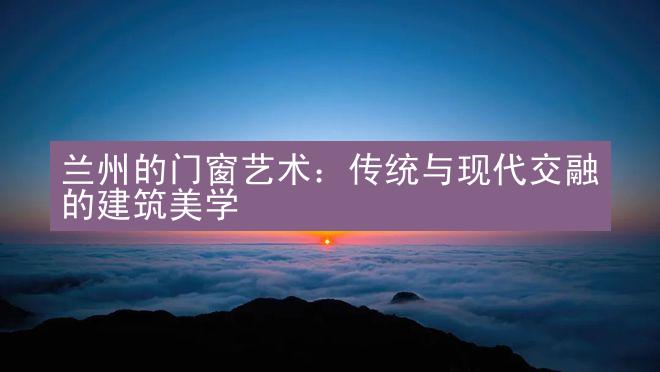 兰州的门窗艺术：传统与现代交融的建筑美学