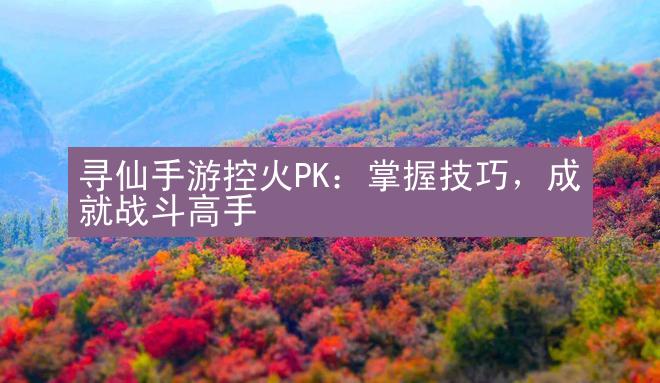 寻仙手游控火PK：掌握技巧，成就战斗高手