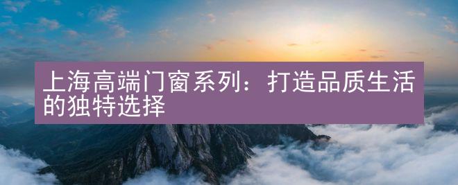 上海高端门窗系列：打造品质生活的独特选择