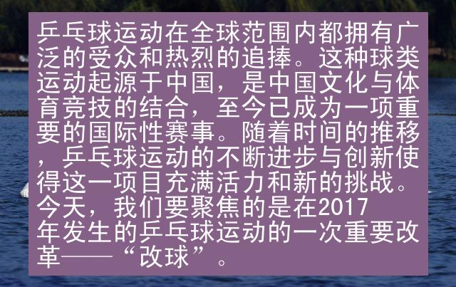 乒乓球运动在全球范围内都拥有广泛的受众和热烈的追捧。这种球类运动起源于中国，是中国文化与体育竞技的结合，至今已成为一项重要的国际性赛事。随着时间的推移，乒乓球运动的不断进步与创新使得这一项目充满活力和新的挑战。今天，我们要聚焦的是在2017年发生的乒乓球运动的一次重要改革——“改球”。