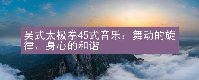 吴式太极拳45式音乐：舞动的旋律，身心的和谐